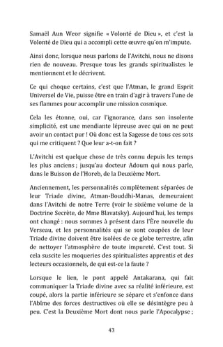 43
Samaël Aun Weor signifie « Volonté de Dieu », et c’est la
Volonté de Dieu qui a accompli cette œuvre qu’on m’impute.
Ainsi donc, lorsque nous parlons de l’Avitchi, nous ne disons
rien de nouveau. Presque tous les grands spiritualistes le
mentionnent et le décrivent.
Ce qui choque certains, c’est que l’Atman, le grand Esprit
Universel de Vie, puisse être en train d’agir à travers l’une de
ses flammes pour accomplir une mission cosmique.
Cela les étonne, oui, car l’ignorance, dans son insolente
simplicité, est une mendiante lépreuse avec qui on ne peut
avoir un contact pur ! Où donc est la Sagesse de tous ces sots
qui me critiquent ? Que leur a-t-on fait ?
L’Avitchi est quelque chose de très connu depuis les temps
les plus anciens ; jusqu’au docteur Adoum qui nous parle,
dans le Buisson de l’Horeb, de la Deuxième Mort.
Anciennement, les personnalités complètement séparées de
leur Triade divine, Atman-Bouddhi-Manas, demeuraient
dans l’Avitchi de notre Terre (voir le sixième volume de la
Doctrine Secrète, de Mme Blavatsky). Aujourd’hui, les temps
ont changé : nous sommes à présent dans l’Ère nouvelle du
Verseau, et les personnalités qui se sont coupées de leur
Triade divine doivent être isolées de ce globe terrestre, afin
de nettoyer l’atmosphère de toute impureté. C’est tout. Si
cela suscite les moqueries des spiritualistes apprentis et des
lecteurs occasionnels, de qui est-ce la faute ?
Lorsque le lien, le pont appelé Antakarana, qui fait
communiquer la Triade divine avec sa réalité inférieure, est
coupé, alors la partie inférieure se sépare et s’enfonce dans
l’Abîme des forces destructives où elle se désintègre peu à
peu. C’est la Deuxième Mort dont nous parle l’Apocalypse ;
 