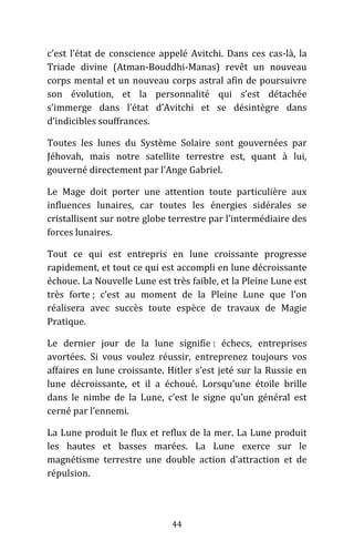 44
c’est l’état de conscience appelé Avitchi. Dans ces cas-là, la
Triade divine (Atman-Bouddhi-Manas) revêt un nouveau
corps mental et un nouveau corps astral afin de poursuivre
son évolution, et la personnalité qui s’est détachée
s’immerge dans l’état d’Avitchi et se désintègre dans
d’indicibles souffrances.
Toutes les lunes du Système Solaire sont gouvernées par
Jéhovah, mais notre satellite terrestre est, quant à lui,
gouverné directement par l’Ange Gabriel.
Le Mage doit porter une attention toute particulière aux
influences lunaires, car toutes les énergies sidérales se
cristallisent sur notre globe terrestre par l’intermédiaire des
forces lunaires.
Tout ce qui est entrepris en lune croissante progresse
rapidement, et tout ce qui est accompli en lune décroissante
échoue. La Nouvelle Lune est très faible, et la Pleine Lune est
très forte ; c’est au moment de la Pleine Lune que l’on
réalisera avec succès toute espèce de travaux de Magie
Pratique.
Le dernier jour de la lune signifie : échecs, entreprises
avortées. Si vous voulez réussir, entreprenez toujours vos
affaires en lune croissante. Hitler s’est jeté sur la Russie en
lune décroissante, et il a échoué. Lorsqu’une étoile brille
dans le nimbe de la Lune, c’est le signe qu’un général est
cerné par l’ennemi.
La Lune produit le flux et reflux de la mer. La Lune produit
les hautes et basses marées. La Lune exerce sur le
magnétisme terrestre une double action d’attraction et de
répulsion.
 