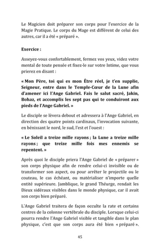 45
Le Magicien doit préparer son corps pour l’exercice de la
Magie Pratique. Le corps du Mage est différent de celui des
autres, car il a été « préparé ».
Exercice :
Asseyez-vous confortablement, fermez vos yeux, videz votre
mental de toute pensée et fixez-le sur votre Intime, que vous
prierez en disant :
« Mon Père, toi qui es mon Être réel, je t’en supplie,
Seigneur, entre dans le Temple-Cœur de la Lune afin
d’amener ici l’Ange Gabriel. Fais le salut sacré, Jakin,
Bohaz, et accomplis les sept pas qui te conduiront aux
pieds de l’Ange Gabriel. »
Le disciple se lèvera debout et adressera à l’Ange Gabriel, en
direction des quatre points cardinaux, l’invocation suivante,
en bénissant le nord, le sud, l’est et l’ouest :
« Le Soleil a treize mille rayons ; la Lune a treize mille
rayons ; que treize mille fois mes ennemis se
repentent. »
Après quoi le disciple priera l’Ange Gabriel de « préparer »
son corps physique afin de rendre celui-ci invisible ou de
transformer son aspect, ou pour arrêter le projectile ou le
couteau, le cas échéant, ou matérialiser n’importe quelle
entité supérieure. Jamblique, le grand Théurge, rendait les
Dieux sidéraux visibles dans le monde physique, car il avait
son corps bien préparé.
L’Ange Gabriel traitera de façon occulte la rate et certains
centres de la colonne vertébrale du disciple. Lorsque celui-ci
pourra rendre l’Ange Gabriel visible et tangible dans le plan
physique, c’est que son corps aura été bien « préparé ».
 