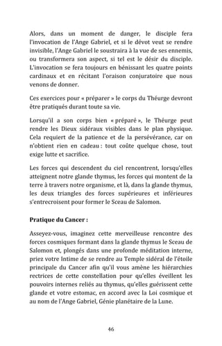 46
Alors, dans un moment de danger, le disciple fera
l’invocation de l’Ange Gabriel, et si le dévot veut se rendre
invisible, l’Ange Gabriel le soustraira à la vue de ses ennemis,
ou transformera son aspect, si tel est le désir du disciple.
L’invocation se fera toujours en bénissant les quatre points
cardinaux et en récitant l’oraison conjuratoire que nous
venons de donner.
Ces exercices pour « préparer » le corps du Théurge devront
être pratiqués durant toute sa vie.
Lorsqu’il a son corps bien « préparé », le Théurge peut
rendre les Dieux sidéraux visibles dans le plan physique.
Cela requiert de la patience et de la persévérance, car on
n’obtient rien en cadeau : tout coûte quelque chose, tout
exige lutte et sacrifice.
Les forces qui descendent du ciel rencontrent, lorsqu’elles
atteignent notre glande thymus, les forces qui montent de la
terre à travers notre organisme, et là, dans la glande thymus,
les deux triangles des forces supérieures et inférieures
s’entrecroisent pour former le Sceau de Salomon.
Pratique du Cancer :
Asseyez-vous, imaginez cette merveilleuse rencontre des
forces cosmiques formant dans la glande thymus le Sceau de
Salomon et, plongés dans une profonde méditation interne,
priez votre Intime de se rendre au Temple sidéral de l’étoile
principale du Cancer afin qu’il vous amène les hiérarchies
rectrices de cette constellation pour qu’elles éveillent les
pouvoirs internes reliés au thymus, qu’elles guérissent cette
glande et votre estomac, en accord avec la Loi cosmique et
au nom de l’Ange Gabriel, Génie planétaire de la Lune.
 