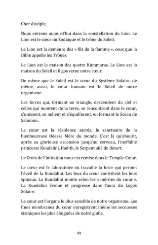 49
Cher disciple,
Nous entrons aujourd’hui dans la constellation du Lion. Le
Lion est le cœur du Zodiaque et le trône du Soleil.
Le Lion est la demeure des « fils de la flamme », ceux que la
Bible appelle les Trônes.
Le Lion est la maison des quatre Kummaras. Le Lion est la
maison du Soleil et il gouverne notre cœur.
De même que le Soleil est le cœur du Système Solaire, de
même, aussi, le cœur humain est le Soleil de notre
organisme.
Les forces qui, formant un triangle, descendent du ciel et
celles qui montent de la terre, se rencontrent dans le cœur,
s’unissent, se mêlent et s’équilibrent, en formant le Sceau de
Salomon.
Le cœur est la résidence sacrée, le sanctuaire de la
bienheureuse Déesse Mère du monde. C’est là qu’aboutit,
après sa glorieuse ascension jusqu’au cerveau, l’ineffable
princesse Kundalini, Hadith, le Serpent ailé du désert.
La Croix de l’Initiation nous est remise dans le Temple-Cœur.
Le cœur est le laboratoire où travaille la force qui permet
l’éveil de la Kundalini. Les feux du cœur contrôlent les feux
spinaux. La Kundalini monte selon les « mérites du cœur ».
La Kundalini évolue et progresse dans l’aura du Logos
Solaire.
Le cœur est l’organe le plus sensible de notre organisme. Les
fines membranes du cœur enregistrent même les secousses
sismiques les plus éloignées de notre globe.
 