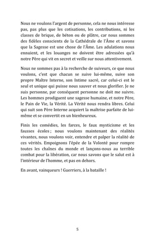 5
Nous ne voulons l’argent de personne, cela ne nous intéresse
pas, pas plus que les cotisations, les contributions, ni les
classes de brique, de béton ou de plâtre, car nous sommes
des fidèles conscients de la Cathédrale de l’Âme et savons
que la Sagesse est une chose de l’Âme. Les adulations nous
ennuient, et les louanges ne doivent être adressées qu’à
notre Père qui vit en secret et veille sur nous attentivement.
Nous ne sommes pas à la recherche de suiveurs, ce que nous
voulons, c’est que chacun se suive lui-même, suive son
propre Maître Interne, son Intime sacré, car celui-ci est le
seul et unique qui puisse nous sauver et nous glorifier. Je ne
suis personne, par conséquent personne ne doit me suivre.
Les hommes prodiguent une sagesse humaine, et notre Père,
le Pain de Vie, la Vérité. La Vérité nous rendra libres. Celui
qui suit son Père Interne acquiert la maîtrise parfaite de lui-
même et se convertit en un bienheureux.
Finis les comédies, les farces, le faux mysticisme et les
fausses écoles ; nous voulons maintenant des réalités
vivantes, nous voulons voir, entendre et palper la réalité de
ces vérités. Empoignons l’épée de la Volonté pour rompre
toutes les chaînes du monde et lançons-nous au terrible
combat pour la libération, car nous savons que le salut est à
l’intérieur de l’homme, et pas en dehors.
En avant, vainqueurs ! Guerriers, à la bataille !
 