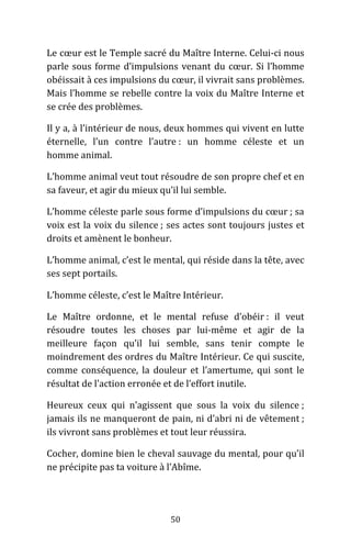 50
Le cœur est le Temple sacré du Maître Interne. Celui-ci nous
parle sous forme d’impulsions venant du cœur. Si l’homme
obéissait à ces impulsions du cœur, il vivrait sans problèmes.
Mais l’homme se rebelle contre la voix du Maître Interne et
se crée des problèmes.
Il y a, à l’intérieur de nous, deux hommes qui vivent en lutte
éternelle, l’un contre l’autre : un homme céleste et un
homme animal.
L’homme animal veut tout résoudre de son propre chef et en
sa faveur, et agir du mieux qu’il lui semble.
L’homme céleste parle sous forme d’impulsions du cœur ; sa
voix est la voix du silence ; ses actes sont toujours justes et
droits et amènent le bonheur.
L’homme animal, c’est le mental, qui réside dans la tête, avec
ses sept portails.
L’homme céleste, c’est le Maître Intérieur.
Le Maître ordonne, et le mental refuse d’obéir : il veut
résoudre toutes les choses par lui-même et agir de la
meilleure façon qu’il lui semble, sans tenir compte le
moindrement des ordres du Maître Intérieur. Ce qui suscite,
comme conséquence, la douleur et l’amertume, qui sont le
résultat de l’action erronée et de l’effort inutile.
Heureux ceux qui n’agissent que sous la voix du silence ;
jamais ils ne manqueront de pain, ni d’abri ni de vêtement ;
ils vivront sans problèmes et tout leur réussira.
Cocher, domine bien le cheval sauvage du mental, pour qu’il
ne précipite pas ta voiture à l’Abîme.
 