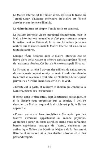 51
Le Maître Interne est le Témoin divin, assis sur le trône du
Temple-Cœur. L’Essence intérieure du Maître est félicité
absolue et omniscience illimitée.
Le Maître Interne est simple. Tout le reste est composé.
La Nature éternelle vit en perpétuel changement, mais le
Maître Intérieur est immuable, et c’est pour cette raison que
le maître peut se libérer de la nature. La nature jette ses
ombres sur le maître, mais le Maître Interne est au-delà de
toutes les ombres.
Lorsque l’Âme fusionne avec le Maître Intérieur, elle se
libère alors de la Nature et pénètre dans la suprême félicité
de l’existence absolue. Cet état de félicité est appelé Nirvana.
Le Nirvana est atteint à travers des millions de naissances et
de morts, mais on peut aussi y parvenir à l’aide d’un chemin
très court, et ce chemin c’est celui de l’Initiation. L’Initié peut
parvenir au Nirvana en une seule vie, s’il le veut.
« Étroite est la porte, et resserré le chemin qui conduit à la
Lumière, et très peu le trouvent. »
Il existe, dans le plan astral, sept Sanctuaires Initiatiques, et
si le disciple veut progresser sur ce sentier, il doit se
chercher un Maître : « quand le disciple est prêt, le Maître
apparaît ».
« Prenez garde aux faux prophètes. » N’acceptez pas des
Maîtres extérieurs appartenant au monde physique.
Apprenez à sortir en corps astral, et quand vous aurez une
bonne expérience pratique de l’Astral, choisissez un
authentique Maître des Mystères Majeurs de la Fraternité
Blanche et consacrez lui la plus absolue dévotion et le plus
profond respect.
 