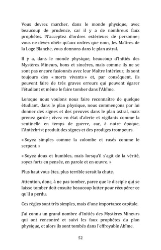 52
Vous devrez marcher, dans le monde physique, avec
beaucoup de prudence, car il y a de nombreux faux
prophètes. N’acceptez d’ordres extérieurs de personne ;
vous ne devez obéir qu’aux ordres que nous, les Maîtres de
la Loge Blanche, vous donnons dans le plan astral.
Il y a, dans le monde physique, beaucoup d’Initiés des
Mystères Mineurs, bons et sincères, mais comme ils ne se
sont pas encore fusionnés avec leur Maître Intérieur, ils sont
toujours des « morts vivants » et, par conséquent, ils
peuvent faire de très graves erreurs qui peuvent égarer
l’étudiant et même le faire tomber dans l’Abîme.
Lorsque nous voulons nous faire reconnaître de quelque
étudiant, dans le plan physique, nous commençons par lui
donner des signes et des preuves dans le plan astral, mais
prenez garde ; vivez en état d’alerte et vigilants comme la
sentinelle en temps de guerre, car, à notre époque,
l’Antéchrist produit des signes et des prodiges trompeurs.
« Soyez simples comme la colombe et rusés comme le
serpent. »
« Soyez doux et humbles, mais lorsqu’il s’agit de la vérité,
soyez forts en pensée, en parole et en œuvre. »
Plus haut vous êtes, plus terrible serait la chute.
Attention, donc, à ne pas tomber, parce que le disciple qui se
laisse tomber doit ensuite beaucoup lutter pour récupérer ce
qu’il a perdu.
Ces règles sont très simples, mais d’une importance capitale.
J’ai connu un grand nombre d’Initiés des Mystères Mineurs
qui ont rencontré et suivi les faux prophètes du plan
physique, et alors ils sont tombés dans l’effroyable Abîme.
 