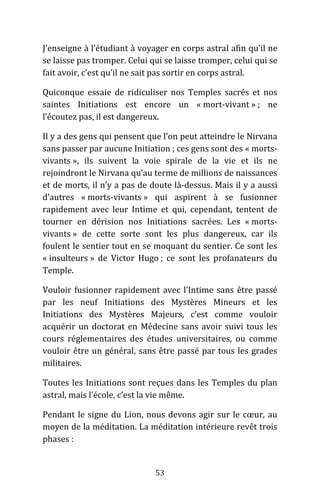 53
J’enseigne à l’étudiant à voyager en corps astral afin qu’il ne
se laisse pas tromper. Celui qui se laisse tromper, celui qui se
fait avoir, c’est qu’il ne sait pas sortir en corps astral.
Quiconque essaie de ridiculiser nos Temples sacrés et nos
saintes Initiations est encore un « mort-vivant » ; ne
l’écoutez pas, il est dangereux.
Il y a des gens qui pensent que l’on peut atteindre le Nirvana
sans passer par aucune Initiation ; ces gens sont des « morts-
vivants », ils suivent la voie spirale de la vie et ils ne
rejoindront le Nirvana qu’au terme de millions de naissances
et de morts, il n’y a pas de doute là-dessus. Mais il y a aussi
d’autres « morts-vivants » qui aspirent à se fusionner
rapidement avec leur Intime et qui, cependant, tentent de
tourner en dérision nos Initiations sacrées. Les « morts-
vivants » de cette sorte sont les plus dangereux, car ils
foulent le sentier tout en se moquant du sentier. Ce sont les
« insulteurs » de Victor Hugo ; ce sont les profanateurs du
Temple.
Vouloir fusionner rapidement avec l’Intime sans être passé
par les neuf Initiations des Mystères Mineurs et les
Initiations des Mystères Majeurs, c’est comme vouloir
acquérir un doctorat en Médecine sans avoir suivi tous les
cours réglementaires des études universitaires, ou comme
vouloir être un général, sans être passé par tous les grades
militaires.
Toutes les Initiations sont reçues dans les Temples du plan
astral, mais l’école, c’est la vie même.
Pendant le signe du Lion, nous devons agir sur le cœur, au
moyen de la méditation. La méditation intérieure revêt trois
phases :
 