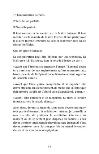 54
1re Concentration parfaite.
2e Méditation parfaite.
3e Samadhi parfait.
Il faut concentrer le mental sur le Maître Interne. Il faut
méditer sur la majesté du Maître Interne. Il faut parler avec
le Maître Interne, entendre sa voix et converser avec lui de
choses ineffables.
Ceci est appelé Samadhi.
La concentration peut être obtenue par une technique. La
Maîtresse H.P. Blavatsky, dans la Voix du Silence, dit ceci :
« Avant que l’âme puisse entendre, l’image (l’homme) devra
être aussi sourde aux rugissements qu’aux murmures, aux
barrissements de l’éléphant qu’au bourdonnement argentin
de la luciole dorée. »
« Avant que l’âme puisse comprendre et se rappeler, elle
devra être unie au silence parlant, de même que la forme que
doit prendre l’argile est d’abord unie à la pensée du potier. »
« Alors l’âme entendra et se rappellera. Et alors, à l’oreille
interne parlera la voix du silence. »
Ainsi donc, durant ce signe du Lion, nous devons pratiquer
tout particulièrement la méditation interne. Je conseille à
mes disciples de pratiquer la méditation intérieure au
moment où ils se sentent plus disposés au sommeil. Vous
devez dominer totalement le cheval sauvage du mental. Vous
devez contrôler toute réaction possible du mental devant les
choses et les sons du monde physique.
 