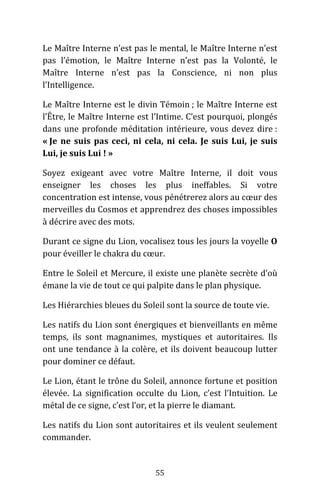 55
Le Maître Interne n’est pas le mental, le Maître Interne n’est
pas l’émotion, le Maître Interne n’est pas la Volonté, le
Maître Interne n’est pas la Conscience, ni non plus
l’Intelligence.
Le Maître Interne est le divin Témoin ; le Maître Interne est
l’Être, le Maître Interne est l’Intime. C’est pourquoi, plongés
dans une profonde méditation intérieure, vous devez dire :
« Je ne suis pas ceci, ni cela, ni cela. Je suis Lui, je suis
Lui, je suis Lui ! »
Soyez exigeant avec votre Maître Interne, il doit vous
enseigner les choses les plus ineffables. Si votre
concentration est intense, vous pénétrerez alors au cœur des
merveilles du Cosmos et apprendrez des choses impossibles
à décrire avec des mots.
Durant ce signe du Lion, vocalisez tous les jours la voyelle O
pour éveiller le chakra du cœur.
Entre le Soleil et Mercure, il existe une planète secrète d’où
émane la vie de tout ce qui palpite dans le plan physique.
Les Hiérarchies bleues du Soleil sont la source de toute vie.
Les natifs du Lion sont énergiques et bienveillants en même
temps, ils sont magnanimes, mystiques et autoritaires. Ils
ont une tendance à la colère, et ils doivent beaucoup lutter
pour dominer ce défaut.
Le Lion, étant le trône du Soleil, annonce fortune et position
élevée. La signification occulte du Lion, c’est l’Intuition. Le
métal de ce signe, c’est l’or, et la pierre le diamant.
Les natifs du Lion sont autoritaires et ils veulent seulement
commander.
 