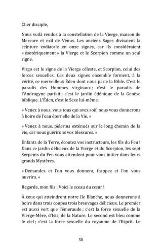 58
Cher disciple,
Nous voilà rendus à la constellation de la Vierge, maison de
Mercure et exil de Vénus. Les anciens Sages divisaient la
ceinture zodiacale en onze signes, car ils considéraient
« ésotériquement » la Vierge et le Scorpion comme un seul
signe.
Virgo est le signe de la Vierge céleste, et Scorpion, celui des
forces sexuelles. Ces deux signes ensemble forment, à la
vérité, ce merveilleux Éden dont nous parle la Bible. C’est le
paradis des Hommes virginaux ; c’est le paradis de
l’Androgyne parfait ; c’est le jardin édénique de la Genèse
biblique. L’Éden, c’est le Sexe lui-même.
« Venez à nous, vous tous qui avez soif, nous vous donnerons
à boire de l’eau éternelle de la Vie. »
« Venez à nous, pèlerins exténués sur le long chemin de la
vie, car nous guérirons vos blessures. »
Enfants de la Terre, écoutez vos instructeurs, les fils du Feu !
Dans ce jardin délicieux de la Vierge et du Scorpion, les sept
Serpents du Feu vous attendent pour vous initier dans leurs
grands Mystères.
« Demandez et l’on vous donnera, frappez et l’on vous
ouvrira. »
Regarde, mon fils ! Voici le sceau du cœur !
À ceux qui atteindront notre Ile Blanche, nous donnerons à
boire dans trois coupes trois breuvages délicieux. Le premier
est aussi vert que l’émeraude ; c’est la force sexuelle de la
Vierge-Mère, d’Isis, de la Nature. Le second est bleu comme
le ciel ; c’est la force sexuelle du royaume de l’Esprit. Le
 