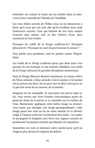 59
troisième est comme la rosée sur les feuilles dans la nuit ;
c’est la force sexuelle de l’Absolu, de l’Ineffable.
Ces trois élixirs secrets de l’Éden, nous ne les donnerons à
boire qu’à ceux qui ont soif, afin qu’ils éveillent leurs sept
Couleuvres sacrées. Ceux qui boiront de nos trois coupes
n’auront plus jamais soif, et des rivières d’eau pure
sourdront de leur ventre.
Pourquoi les natifs de la Vierge souffrent-ils ? Pourquoi
pleurent-ils ? Pourquoi ne sont-ils pas heureux en amour ?
Tout péché sera pardonné, sauf les péchés contre l’Esprit-
Saint.
Les natifs de la Vierge souffrent parce que dans leurs vies
passées ils ont forniqué et ont commis l’adultère. Les natifs
de la Vierge subissent de grandes déceptions amoureuses.
Dans la Vierge, Mercure devient raisonneur. La raison relève
de l’Âme animale. L’Âme animale c’est le mental, et le mental
est la caverne du désir. On ne peut tuer le désir tant qu’on ne
l’a pas fait sortir de sa caverne, de sa tanière.
Imaginez un lac tranquille. Si vous jetez une pierre dans ce
lac, vous verrez une série d’ondes concentriques partir du
point de chute de la pierre et se répandre sur la surface de
l’eau. Maintenant, appliquez cette même image au mental :
vous voyez, par exemple, une image pornographique ; cette
image passe des sens au lac de votre mental, et ce dernier
réagit à l’impact extérieur en émettant des ondes ; ces ondes
se propagent et frappent avec force nos organes sexuels en
produisant l’excitation sexuelle qui aboutit à la copulation.
Soumettez vos sens et dominez votre mental pour qu’il ne
réagisse plus devant les impacts du dehors.
 