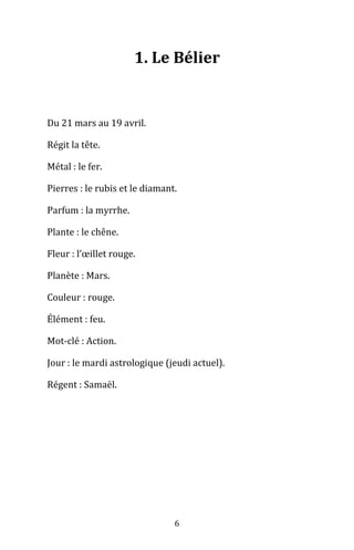 6
1. Le Bélier
Du 21 mars au 19 avril.
Régit la tête.
Métal : le fer.
Pierres : le rubis et le diamant.
Parfum : la myrrhe.
Plante : le chêne.
Fleur : l’œillet rouge.
Planète : Mars.
Couleur : rouge.
Élément : feu.
Mot-clé : Action.
Jour : le mardi astrologique (jeudi actuel).
Régent : Samaël.
 