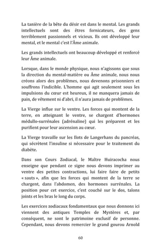 60
La tanière de la bête du désir est dans le mental. Les grands
intellectuels sont des êtres fornicateurs, des gens
terriblement passionnels et vicieux. Ils ont développé leur
mental, et le mental c’est l’Âme animale.
Les grands intellectuels ont beaucoup développé et renforcé
leur Âme animale.
Lorsque, dans le monde physique, nous n’agissons que sous
la direction du mental-matière ou Âme animale, nous nous
créons alors des problèmes, nous devenons prisonniers et
souffrons l’indicible. L’homme qui agit seulement sous les
impulsions du cœur est heureux, il ne manquera jamais de
pain, de vêtement ni d’abri, il n’aura jamais de problèmes.
La Vierge influe sur le ventre. Les forces qui montent de la
terre, en atteignant le ventre, se chargent d’hormones
médullo-surrénales (adrénaline) qui les préparent et les
purifient pour leur ascension au cœur.
La Vierge travaille sur les Ilots de Langerhans du pancréas,
qui sécrètent l’insuline si nécessaire pour le traitement du
diabète.
Dans son Cours Zodiacal, le Maître Huiracocha nous
enseigne que pendant ce signe nous devons imprimer au
ventre des petites contractions, lui faire faire de petits
« sauts », afin que les forces qui montent de la terre se
chargent, dans l’abdomen, des hormones surrénales. La
position pour cet exercice, c’est couché sur le dos, talons
joints et les bras le long du corps.
Les exercices zodiacaux fondamentaux que nous donnons ici
viennent des antiques Temples de Mystères et, par
conséquent, ne sont le patrimoine exclusif de personne.
Cependant, nous devons remercier le grand gourou Arnold
 