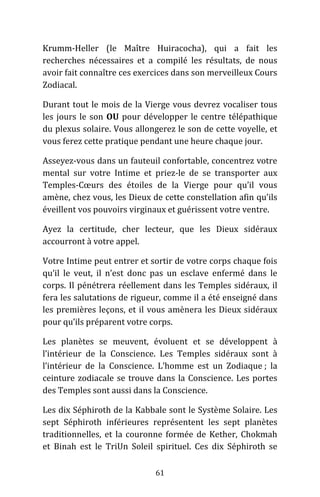 61
Krumm-Heller (le Maître Huiracocha), qui a fait les
recherches nécessaires et a compilé les résultats, de nous
avoir fait connaître ces exercices dans son merveilleux Cours
Zodiacal.
Durant tout le mois de la Vierge vous devrez vocaliser tous
les jours le son OU pour développer le centre télépathique
du plexus solaire. Vous allongerez le son de cette voyelle, et
vous ferez cette pratique pendant une heure chaque jour.
Asseyez-vous dans un fauteuil confortable, concentrez votre
mental sur votre Intime et priez-le de se transporter aux
Temples-Cœurs des étoiles de la Vierge pour qu’il vous
amène, chez vous, les Dieux de cette constellation afin qu’ils
éveillent vos pouvoirs virginaux et guérissent votre ventre.
Ayez la certitude, cher lecteur, que les Dieux sidéraux
accourront à votre appel.
Votre Intime peut entrer et sortir de votre corps chaque fois
qu’il le veut, il n’est donc pas un esclave enfermé dans le
corps. Il pénétrera réellement dans les Temples sidéraux, il
fera les salutations de rigueur, comme il a été enseigné dans
les premières leçons, et il vous amènera les Dieux sidéraux
pour qu’ils préparent votre corps.
Les planètes se meuvent, évoluent et se développent à
l’intérieur de la Conscience. Les Temples sidéraux sont à
l’intérieur de la Conscience. L’homme est un Zodiaque ; la
ceinture zodiacale se trouve dans la Conscience. Les portes
des Temples sont aussi dans la Conscience.
Les dix Séphiroth de la Kabbale sont le Système Solaire. Les
sept Séphiroth inférieures représentent les sept planètes
traditionnelles, et la couronne formée de Kether, Chokmah
et Binah est le TriUn Soleil spirituel. Ces dix Séphiroth se
 