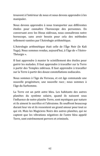 62
trouvent à l’intérieur de nous et nous devons apprendre à les
manipuler.
Nous devons apprendre à nous transporter aux différentes
étoiles pour connaître l’horoscope des personnes. En
conversant avec les Dieux sidéraux, nous connaîtrons notre
horoscope, sans avoir besoin pour cela des méthodes
tellement vantées par l’Astrologie arithmétique.
L’Astrologie arithmétique était celle de l’Âge Noir (le Kali
Yuga). Nous sommes rendus, aujourd’hui, à l’âge de « l’Astro-
Théurgie ».
Il faut apprendre à manier le scintillement des étoiles pour
guérir les malades. Il faut apprendre à travailler sur la Terre
à partir des Temples sidéraux. Il faut apprendre à travailler
sur la Terre à partir des douze constellations zodiacales.
Nous sommes à l’âge du Verseau, et cet âge commande une
nouvelle progéniture, une nouvelle race ; nous sommes à
l’âge du Surhomme.
La Terre est un petit astre bleu. Les habitants des autres
planètes du système solaire, quand ils naissent sous
l’influence de notre planète Terre, sont mystiques par nature
et ils aiment le sacrifice et l’altruisme. Ils souffrent beaucoup
durant leur vie et ils ressentent un grand amour pour tout ce
qui vit. Mais les Magiciens Noirs des autres planètes, qui ne
captent que les vibrations négatives de l’astre bleu appelé
Terre, sont extrêmement pervers et criminels.
 