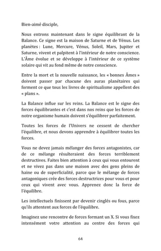 64
Bien-aimé disciple,
Nous entrons maintenant dans le signe équilibrant de la
Balance. Ce signe est la maison de Saturne et de Vénus. Les
planètes : Lune, Mercure, Vénus, Soleil, Mars, Jupiter et
Saturne, vivent et palpitent à l’intérieur de notre conscience.
L’Âme évolue et se développe à l’intérieur de ce système
solaire qui vit au fond même de notre conscience.
Entre la mort et la nouvelle naissance, les « bonnes Âmes »
doivent passer par chacune des auras planétaires qui
forment ce que tous les livres de spiritualisme appellent des
« plans ».
La Balance influe sur les reins. La Balance est le signe des
forces équilibrantes et c’est dans nos reins que les forces de
notre organisme humain doivent s’équilibrer parfaitement.
Toutes les forces de l’Univers ne cessent de chercher
l’équilibre, et nous devons apprendre à équilibrer toutes les
forces.
Vous ne devez jamais mélanger des forces antagonistes, car
de ce mélange résulteraient des forces terriblement
destructives. Faites bien attention à ceux qui vous entourent
et ne vivez pas dans une maison avec des gens pleins de
haine ou de superficialité, parce que le mélange de forces
antagoniques crée des forces destructrices pour vous et pour
ceux qui vivent avec vous. Apprenez donc la force de
l’équilibre.
Les intellectuels finissent par devenir cinglés ou fous, parce
qu’ils attentent aux forces de l’équilibre.
Imaginez une rencontre de forces formant un X. Si vous fixez
intensément votre attention au centre des forces qui
 
