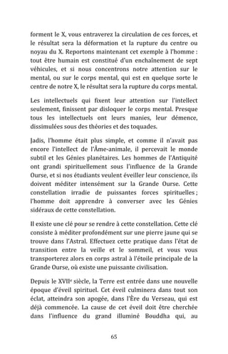 65
forment le X, vous entraverez la circulation de ces forces, et
le résultat sera la déformation et la rupture du centre ou
noyau du X. Reportons maintenant cet exemple à l’homme :
tout être humain est constitué d’un enchaînement de sept
véhicules, et si nous concentrons notre attention sur le
mental, ou sur le corps mental, qui est en quelque sorte le
centre de notre X, le résultat sera la rupture du corps mental.
Les intellectuels qui fixent leur attention sur l’intellect
seulement, finissent par disloquer le corps mental. Presque
tous les intellectuels ont leurs manies, leur démence,
dissimulées sous des théories et des toquades.
Jadis, l’homme était plus simple, et comme il n’avait pas
encore l’intellect de l’Âme-animale, il percevait le monde
subtil et les Génies planétaires. Les hommes de l’Antiquité
ont grandi spirituellement sous l’influence de la Grande
Ourse, et si nos étudiants veulent éveiller leur conscience, ils
doivent méditer intensément sur la Grande Ourse. Cette
constellation irradie de puissantes forces spirituelles ;
l’homme doit apprendre à converser avec les Génies
sidéraux de cette constellation.
Il existe une clé pour se rendre à cette constellation. Cette clé
consiste à méditer profondément sur une pierre jaune qui se
trouve dans l’Astral. Effectuez cette pratique dans l’état de
transition entre la veille et le sommeil, et vous vous
transporterez alors en corps astral à l’étoile principale de la
Grande Ourse, où existe une puissante civilisation.
Depuis le XVIIe siècle, la Terre est entrée dans une nouvelle
époque d’éveil spirituel. Cet éveil culminera dans tout son
éclat, atteindra son apogée, dans l’Ère du Verseau, qui est
déjà commencée. La cause de cet éveil doit être cherchée
dans l’influence du grand illuminé Bouddha qui, au
 