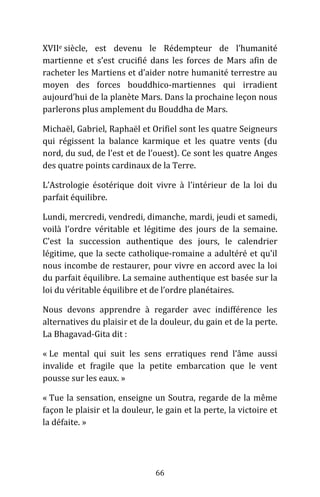 66
XVIIe siècle, est devenu le Rédempteur de l’humanité
martienne et s’est crucifié dans les forces de Mars afin de
racheter les Martiens et d’aider notre humanité terrestre au
moyen des forces bouddhico-martiennes qui irradient
aujourd’hui de la planète Mars. Dans la prochaine leçon nous
parlerons plus amplement du Bouddha de Mars.
Michaël, Gabriel, Raphaël et Orifiel sont les quatre Seigneurs
qui régissent la balance karmique et les quatre vents (du
nord, du sud, de l’est et de l’ouest). Ce sont les quatre Anges
des quatre points cardinaux de la Terre.
L’Astrologie ésotérique doit vivre à l’intérieur de la loi du
parfait équilibre.
Lundi, mercredi, vendredi, dimanche, mardi, jeudi et samedi,
voilà l’ordre véritable et légitime des jours de la semaine.
C’est la succession authentique des jours, le calendrier
légitime, que la secte catholique-romaine a adultéré et qu’il
nous incombe de restaurer, pour vivre en accord avec la loi
du parfait équilibre. La semaine authentique est basée sur la
loi du véritable équilibre et de l’ordre planétaires.
Nous devons apprendre à regarder avec indifférence les
alternatives du plaisir et de la douleur, du gain et de la perte.
La Bhagavad-Gita dit :
« Le mental qui suit les sens erratiques rend l’âme aussi
invalide et fragile que la petite embarcation que le vent
pousse sur les eaux. »
« Tue la sensation, enseigne un Soutra, regarde de la même
façon le plaisir et la douleur, le gain et la perte, la victoire et
la défaite. »
 