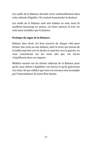 67
Les natifs de la Balance devront vivre continuellement dans
cette attitude d’égalité, s’ils veulent transcender la douleur.
Les natifs de la Balance sont très habiles en tout, mais ils
souffrent beaucoup en amour, car leurs amours et leur vie
sont aussi instables que la balance.
Pratique du signe de la Balance :
Debout, bien droit, les bras ouverts de chaque côté pour
former une croix ou une balance, pliez le tronc (au niveau de
la taille) sept fois vers la droite et sept fois vers la gauche, en
vous concentrant sur les reins afin que vos forces
s’équilibrent dans ces organes.
Méditez ensuite sur les Génies sidéraux de la Balance pour
qu’ils vous aident à équilibrer vos forces et qu’ils guérissent
vos reins. Ne pas oublier que tous ces travaux sont accomplis
par l’intermédiaire de notre Être Intime.
 
