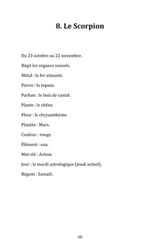 68
8. Le Scorpion
Du 23 octobre au 22 novembre.
Régit les organes sexuels.
Métal : le fer aimanté.
Pierre : la topaze.
Parfum : le bois de santal.
Plante : le chêne.
Fleur : le chrysanthème.
Planète : Mars.
Couleur : rouge.
Élément : eau.
Mot-clé : Action.
Jour : le mardi astrologique (jeudi actuel).
Régent : Samaël.
 
