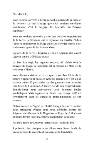 69
Cher disciple,
Nous sommes arrivés à l’empire tout-puissant de la force et
du pouvoir. Le seul langage que nous voulons employer,
maintenant, c’est le langage des Majestés, du Pouvoir
supérieur.
Nous ne voulons entendre parler que de la toute-puissance
de la force. Le Scorpion est le royaume du terrible Pluton,
l’empire omnipotent du Mage qui est maître des forces. C’est
la demeure ignée du belliqueux Mars.
Légions de la terre !, Légions de l’air !, Légions des eaux !,
Légions du feu !, Obéissez-nous !
Le Scorpion régit les organes sexuels, où réside tout le
pouvoir du Mage. Le Scorpion est la maison de Mars et du
« visiteur » Pluton.
Nous disons « visiteur » parce que ce terrible Génie de la
nature n’appartient pas à ce système solaire ; ce n’est qu’un
visiteur qui est là pour aider tous les guerriers sur le sentier
rocailleux de l’Initiation. À l’intérieur de son resplendissant
Temple-Cœur nous apercevons deux énormes boules
symboliques. Mais regardez ce Génie : son visage voilé est
terriblement divin et exhale la toute-puissance de son
pouvoir.
Pluton accourt à l’appel de l’Initié lorsque les forces noires
nous attaquent. Pluton peut nous défendre contre les
Seigneurs ténébreux de la Magie Noire. Regardez !, il a lancé
sa boule devant lui et il accourt à l’appel d’un suppliant.
Fils de la terre, écoutez vos instructeurs, les fils du Feu !
À présent, cher disciple, nous allons vous livrer la clé du
Grand Arcane, le secret tout-puissant de la Kundalini.
 