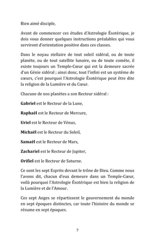 7
Bien aimé disciple,
Avant de commencer ces études d’Astrologie Ésotérique, je
dois vous donner quelques instructions préalables qui vous
serviront d’orientation positive dans ces classes.
Dans le noyau stellaire de tout soleil sidéral, ou de toute
planète, ou de tout satellite lunaire, ou de toute comète, il
existe toujours un Temple-Cœur qui est la demeure sacrée
d’un Génie sidéral ; ainsi donc, tout l’infini est un système de
cœurs, c’est pourquoi l’Astrologie Ésotérique peut être dite
la religion de la Lumière et du Cœur.
Chacune de nos planètes a son Recteur sidéral :
Gabriel est le Recteur de la Lune,
Raphaël est le Recteur de Mercure,
Uriel est le Recteur de Vénus,
Michaël est le Recteur du Soleil,
Samaël est le Recteur de Mars,
Zachariel est le Recteur de Jupiter,
Orifiel est le Recteur de Saturne.
Ce sont les sept Esprits devant le trône de Dieu. Comme nous
l’avons dit, chacun d’eux demeure dans un Temple-Cœur,
voilà pourquoi l’Astrologie Ésotérique est bien la religion de
la Lumière et de l’Amour.
Ces sept Anges se répartissent le gouvernement du monde
en sept époques distinctes, car toute l’histoire du monde se
résume en sept époques.
 