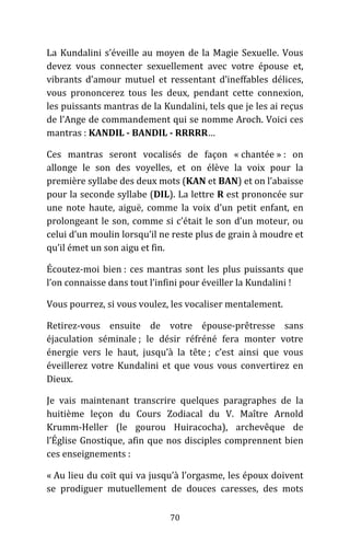 70
La Kundalini s’éveille au moyen de la Magie Sexuelle. Vous
devez vous connecter sexuellement avec votre épouse et,
vibrants d’amour mutuel et ressentant d’ineffables délices,
vous prononcerez tous les deux, pendant cette connexion,
les puissants mantras de la Kundalini, tels que je les ai reçus
de l’Ange de commandement qui se nomme Aroch. Voici ces
mantras : KANDIL - BANDIL - RRRRR…
Ces mantras seront vocalisés de façon « chantée » : on
allonge le son des voyelles, et on élève la voix pour la
première syllabe des deux mots (KAN et BAN) et on l’abaisse
pour la seconde syllabe (DIL). La lettre R est prononcée sur
une note haute, aiguë, comme la voix d’un petit enfant, en
prolongeant le son, comme si c’était le son d’un moteur, ou
celui d’un moulin lorsqu’il ne reste plus de grain à moudre et
qu’il émet un son aigu et fin.
Écoutez-moi bien : ces mantras sont les plus puissants que
l’on connaisse dans tout l’infini pour éveiller la Kundalini !
Vous pourrez, si vous voulez, les vocaliser mentalement.
Retirez-vous ensuite de votre épouse-prêtresse sans
éjaculation séminale ; le désir réfréné fera monter votre
énergie vers le haut, jusqu’à la tête ; c’est ainsi que vous
éveillerez votre Kundalini et que vous vous convertirez en
Dieux.
Je vais maintenant transcrire quelques paragraphes de la
huitième leçon du Cours Zodiacal du V. Maître Arnold
Krumm-Heller (le gourou Huiracocha), archevêque de
l’Église Gnostique, afin que nos disciples comprennent bien
ces enseignements :
« Au lieu du coït qui va jusqu’à l’orgasme, les époux doivent
se prodiguer mutuellement de douces caresses, des mots
 