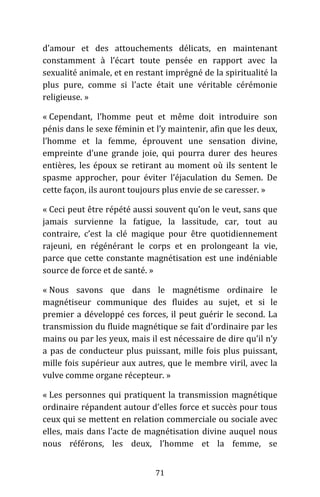 71
d’amour et des attouchements délicats, en maintenant
constamment à l’écart toute pensée en rapport avec la
sexualité animale, et en restant imprégné de la spiritualité la
plus pure, comme si l’acte était une véritable cérémonie
religieuse. »
« Cependant, l’homme peut et même doit introduire son
pénis dans le sexe féminin et l’y maintenir, afin que les deux,
l’homme et la femme, éprouvent une sensation divine,
empreinte d’une grande joie, qui pourra durer des heures
entières, les époux se retirant au moment où ils sentent le
spasme approcher, pour éviter l’éjaculation du Semen. De
cette façon, ils auront toujours plus envie de se caresser. »
« Ceci peut être répété aussi souvent qu’on le veut, sans que
jamais survienne la fatigue, la lassitude, car, tout au
contraire, c’est la clé magique pour être quotidiennement
rajeuni, en régénérant le corps et en prolongeant la vie,
parce que cette constante magnétisation est une indéniable
source de force et de santé. »
« Nous savons que dans le magnétisme ordinaire le
magnétiseur communique des fluides au sujet, et si le
premier a développé ces forces, il peut guérir le second. La
transmission du fluide magnétique se fait d’ordinaire par les
mains ou par les yeux, mais il est nécessaire de dire qu’il n’y
a pas de conducteur plus puissant, mille fois plus puissant,
mille fois supérieur aux autres, que le membre viril, avec la
vulve comme organe récepteur. »
« Les personnes qui pratiquent la transmission magnétique
ordinaire répandent autour d’elles force et succès pour tous
ceux qui se mettent en relation commerciale ou sociale avec
elles, mais dans l’acte de magnétisation divine auquel nous
nous référons, les deux, l’homme et la femme, se
 