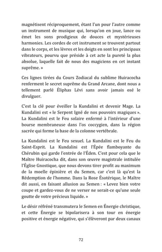72
magnétisent réciproquement, étant l’un pour l’autre comme
un instrument de musique qui, lorsqu’on en joue, lance ou
émet les sons prodigieux de douces et mystérieuses
harmonies. Les cordes de cet instrument se trouvent partout
dans le corps, et les lèvres et les doigts en sont les principaux
vibrateurs, pourvu que préside à cet acte la pureté la plus
absolue, laquelle fait de nous des magiciens en cet instant
suprême. »
Ces lignes tirées du Cours Zodiacal du sublime Huiracocha
renferment le secret suprême du Grand Arcane, dont nous a
tellement parlé Éliphas Lévi sans avoir jamais osé le
divulguer.
C’est la clé pour éveiller la Kundalini et devenir Mage. La
Kundalini est « le Serpent Igné de nos pouvoirs magiques ».
La Kundalini est le Feu solaire enfermé à l’intérieur d’une
bourse membraneuse dans l’os coccygien, dans la région
sacrée qui forme la base de la colonne vertébrale.
La Kundalini est le Feu sexuel. La Kundalini est le Feu du
Saint-Esprit. La Kundalini est l’Épée flamboyante du
Chérubin qui garde l’entrée de l’Éden. C’est pour cela que le
Maître Huiracocha dit, dans son œuvre magistrale intitulée
l’Église Gnostique, que nous devons tirer profit au maximum
de la moelle épinière et du Semen, car c’est là qu’est la
Rédemption de l’homme. Dans la Rose Ésotérique, le Maître
dit aussi, en faisant allusion au Semen : « Levez bien votre
coupe et gardez-vous de ne verser ne serait-ce qu’une seule
goutte de votre précieux liquide. »
Le désir réfréné transmutera le Semen en Énergie christique,
et cette Énergie se bipolarisera à son tour en énergie
positive et énergie négative, qui s’élèveront par deux canaux
 
