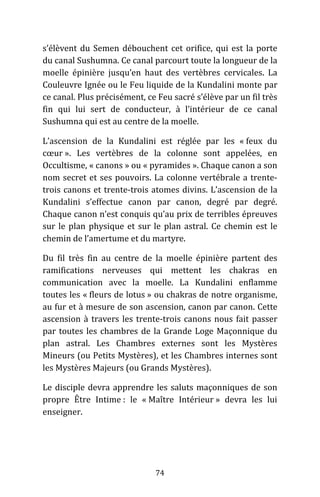 74
s’élèvent du Semen débouchent cet orifice, qui est la porte
du canal Sushumna. Ce canal parcourt toute la longueur de la
moelle épinière jusqu’en haut des vertèbres cervicales. La
Couleuvre Ignée ou le Feu liquide de la Kundalini monte par
ce canal. Plus précisément, ce Feu sacré s’élève par un fil très
fin qui lui sert de conducteur, à l’intérieur de ce canal
Sushumna qui est au centre de la moelle.
L’ascension de la Kundalini est réglée par les « feux du
cœur ». Les vertèbres de la colonne sont appelées, en
Occultisme, « canons » ou « pyramides ». Chaque canon a son
nom secret et ses pouvoirs. La colonne vertébrale a trente-
trois canons et trente-trois atomes divins. L’ascension de la
Kundalini s’effectue canon par canon, degré par degré.
Chaque canon n’est conquis qu’au prix de terribles épreuves
sur le plan physique et sur le plan astral. Ce chemin est le
chemin de l’amertume et du martyre.
Du fil très fin au centre de la moelle épinière partent des
ramifications nerveuses qui mettent les chakras en
communication avec la moelle. La Kundalini enflamme
toutes les « fleurs de lotus » ou chakras de notre organisme,
au fur et à mesure de son ascension, canon par canon. Cette
ascension à travers les trente-trois canons nous fait passer
par toutes les chambres de la Grande Loge Maçonnique du
plan astral. Les Chambres externes sont les Mystères
Mineurs (ou Petits Mystères), et les Chambres internes sont
les Mystères Majeurs (ou Grands Mystères).
Le disciple devra apprendre les saluts maçonniques de son
propre Être Intime : le « Maître Intérieur » devra les lui
enseigner.
 