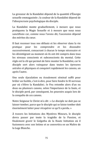 75
La grosseur de la Kundalini dépend de la quantité d’Énergie
sexuelle emmagasinée ; la couleur de la Kundalini dépend de
l’idiosyncrasie psychologique du disciple.
La Kundalini monte graduellement, à mesure que nous
pratiquons la Magie Sexuelle et à mesure que nous nous
sanctifions car, comme nous l’avons dit, l’ascension dépend
des mérites du cœur.
Il faut recenser tous nos défauts et les observer dans la vie
pratique pour les comprendre et les dissoudre
successivement, consacrant à chacun le temps nécessaire et
les désintégrant au moment où ils ont été compris dans tous
les niveaux conscients et subconscients du mental. Cette
règle est la clé qui permet de faire monter la Kundalini, car le
disciple sort alors vainqueur dans toutes les épreuves
astrales et physiques et conquiert rapidement les canons, un
après l’autre.
Une seule éjaculation ou écoulement séminal suffit pour
brûler un fusible, c’est-à-dire, pour faire fondre le fil nerveux
par où s’élève la Kundalini ; le Feu retombe alors d’un ou
deux ou plusieurs canons, selon l’importance de la faute, et
le disciple perd, par conséquent, les pouvoirs acquis lors de
la conquête de ces canons.
Notre Seigneur le Christ m’a dit : « Le disciple ne doit pas se
laisser tomber, parce que le disciple qui se laisse tomber doit
énormément lutter pour récupérer ce qu’il a perdu. »
À travers les Initiations des Mystères Mineurs, le disciple
devra passer par toute la tragédie de la Passion, et
finalement gravir le Golgotha de la Haute Initiation où il
fusionnera avec son Intime et se convertira en un Maître de
la Loge Blanche.
 