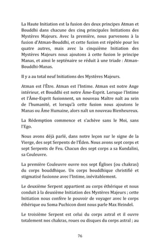 76
La Haute Initiation est la fusion des deux principes Atman et
Bouddhi dans chacune des cinq principales Initiations des
Mystères Majeurs. Avec la première, nous parvenons à la
fusion d’Atman-Bouddhi, et cette fusion est répétée pour les
quatre autres, mais avec la cinquième Initiation des
Mystères Majeurs nous ajoutons à cette fusion le principe
Manas, et ainsi le septénaire se réduit à une triade : Atman-
Bouddhi-Manas.
Il y a au total neuf Initiations des Mystères Majeurs.
Atman est l’Être. Atman est l’Intime. Atman est notre Ange
intérieur, et Bouddhi est notre Âme-Esprit. Lorsque l’Intime
et l’Âme-Esprit fusionnent, un nouveau Maître naît au sein
de l’humanité, et lorsqu’à cette fusion nous ajoutons le
Manas ou Âme Humaine, alors naît un nouveau Bienheureux.
La Rédemption commence et s’achève sans le Moi, sans
l’Ego.
Nous avons déjà parlé, dans notre leçon sur le signe de la
Vierge, des sept Serpents de l’Éden. Nous avons sept corps et
sept Serpents de Feu. Chacun des sept corps a sa Kundalini,
sa Couleuvre.
La première Couleuvre ouvre nos sept Églises (ou chakras)
du corps bouddhique. Un corps bouddhique christifié et
stigmatisé fusionne avec l’Intime, inévitablement.
Le deuxième Serpent appartient au corps éthérique et nous
conduit à la deuxième Initiation des Mystères Majeurs ; cette
Initiation nous confère le pouvoir de voyager avec le corps
éthérique ou Soma Puchicon dont nous parle Max Heindel.
Le troisième Serpent est celui du corps astral et il ouvre
totalement nos chakras, roues ou disques du corps astral ; au
 