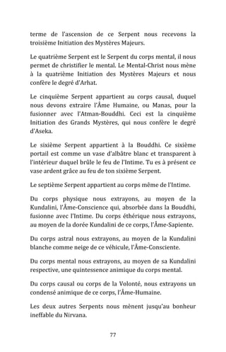 77
terme de l’ascension de ce Serpent nous recevons la
troisième Initiation des Mystères Majeurs.
Le quatrième Serpent est le Serpent du corps mental, il nous
permet de christifier le mental. Le Mental-Christ nous mène
à la quatrième Initiation des Mystères Majeurs et nous
confère le degré d’Arhat.
Le cinquième Serpent appartient au corps causal, duquel
nous devons extraire l’Âme Humaine, ou Manas, pour la
fusionner avec l’Atman-Bouddhi. Ceci est la cinquième
Initiation des Grands Mystères, qui nous confère le degré
d’Aseka.
Le sixième Serpent appartient à la Bouddhi. Ce sixième
portail est comme un vase d’albâtre blanc et transparent à
l’intérieur duquel brûle le feu de l’Intime. Tu es à présent ce
vase ardent grâce au feu de ton sixième Serpent.
Le septième Serpent appartient au corps même de l’Intime.
Du corps physique nous extrayons, au moyen de la
Kundalini, l’Âme-Conscience qui, absorbée dans la Bouddhi,
fusionne avec l’Intime. Du corps éthérique nous extrayons,
au moyen de la dorée Kundalini de ce corps, l’Âme-Sapiente.
Du corps astral nous extrayons, au moyen de la Kundalini
blanche comme neige de ce véhicule, l’Âme-Consciente.
Du corps mental nous extrayons, au moyen de sa Kundalini
respective, une quintessence animique du corps mental.
Du corps causal ou corps de la Volonté, nous extrayons un
condensé animique de ce corps, l’Âme-Humaine.
Les deux autres Serpents nous mènent jusqu’au bonheur
ineffable du Nirvana.
 