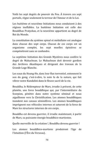 78
Voilà les sept degrés de pouvoir du Feu. À travers ces sept
portails, règne seulement la terreur de l’Amour et de la Loi.
Les huitième et neuvième Initiations nous conduisent à des
régions ineffables. La huitième Initiation est celle des
Bouddhas Pratyekas, et la neuvième appartient au degré de
Roi du Monde.
La constitution du système spinal et médullaire est analogue
dans chacun des sept corps. Chacun de ces corps est un
organisme complet, les sept moelles épinières se
compénètrent sans se confondre.
La septième Initiation des Grands Mystères nous confère le
degré de Mahachoan. Le Mahachoan doit devenir gardien
des Archives Akashiques et dirigeant des travaux de la
Grande Loge Blanche.
Les eaux du Hoang-Ho, dans leur flux torrentiel, entonnent le
son du gong, c’est-à-dire, la note fa de la nature, qui fait
vibrer notre Kundalini dans le fleuve sacré de la vie.
Bouddha, le Rédempteur de Mars, irradie à présent, de cette
planète, une force bouddhique qui, par l’intermédiaire du
Scorpion, pénètre dans notre système séminal et nous
aiguillonne vers la Christification. Les atomes bouddhiques
inondent nos canaux séminifères. Les atomes bouddhiques
imprègnent nos véhicules internes et saturent de la force de
Mars les structures internes de ces corps.
Bouddha est devenu guerrier, il irradie maintenant, à partir
de Mars, sa puissante énergie bouddhico-martienne.
Quelle merveille de la création !, Bouddha devenu guerrier !
Les atomes bouddhico-martiens produiront l’âge de
l’Intuition (l’Ère du Verseau).
 