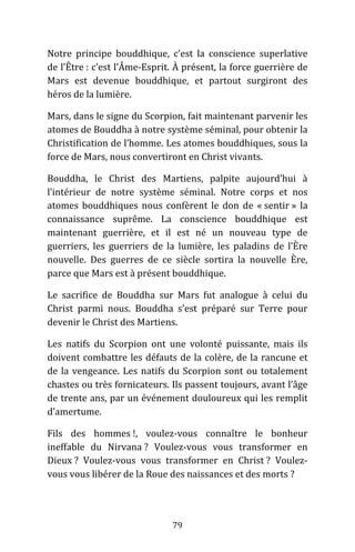 79
Notre principe bouddhique, c’est la conscience superlative
de l’Être : c’est l’Âme-Esprit. À présent, la force guerrière de
Mars est devenue bouddhique, et partout surgiront des
héros de la lumière.
Mars, dans le signe du Scorpion, fait maintenant parvenir les
atomes de Bouddha à notre système séminal, pour obtenir la
Christification de l’homme. Les atomes bouddhiques, sous la
force de Mars, nous convertiront en Christ vivants.
Bouddha, le Christ des Martiens, palpite aujourd’hui à
l’intérieur de notre système séminal. Notre corps et nos
atomes bouddhiques nous confèrent le don de « sentir » la
connaissance suprême. La conscience bouddhique est
maintenant guerrière, et il est né un nouveau type de
guerriers, les guerriers de la lumière, les paladins de l’Ère
nouvelle. Des guerres de ce siècle sortira la nouvelle Ère,
parce que Mars est à présent bouddhique.
Le sacrifice de Bouddha sur Mars fut analogue à celui du
Christ parmi nous. Bouddha s’est préparé sur Terre pour
devenir le Christ des Martiens.
Les natifs du Scorpion ont une volonté puissante, mais ils
doivent combattre les défauts de la colère, de la rancune et
de la vengeance. Les natifs du Scorpion sont ou totalement
chastes ou très fornicateurs. Ils passent toujours, avant l’âge
de trente ans, par un événement douloureux qui les remplit
d’amertume.
Fils des hommes !, voulez-vous connaître le bonheur
ineffable du Nirvana ? Voulez-vous vous transformer en
Dieux ? Voulez-vous vous transformer en Christ ? Voulez-
vous vous libérer de la Roue des naissances et des morts ?
 