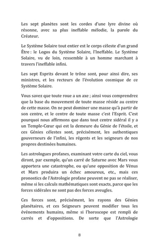 8
Les sept planètes sont les cordes d’une lyre divine où
résonne, avec sa plus ineffable mélodie, la parole du
Créateur.
Le Système Solaire tout entier est le corps céleste d’un grand
Être : le Logos du Système Solaire, l’Ineffable. Le Système
Solaire, vu de loin, ressemble à un homme marchant à
travers l’ineffable infini.
Les sept Esprits devant le trône sont, pour ainsi dire, ses
ministres, et les recteurs de l’évolution cosmique de ce
Système Solaire.
Vous savez que toute roue a un axe ; ainsi vous comprendrez
que la base du mouvement de toute masse réside au centre
de cette masse. On ne peut dominer une masse qu’à partir de
son centre, et le centre de toute masse c’est l’Esprit. C’est
pourquoi nous affirmons que dans tout centre sidéral il y a
un Temple-Cœur qui est la demeure du Génie de l’étoile, et
ces Génies célestes sont, précisément, les authentiques
gouverneurs de l’infini, les régents et les seigneurs de nos
propres destinées humaines.
Les astrologues profanes, examinant votre carte du ciel, vous
diront, par exemple, qu’un carré de Saturne avec Mars vous
apportera une catastrophe, ou qu’une opposition de Vénus
et Mars produira un échec amoureux, etc., mais ces
pronostics de l’Astrologie profane peuvent ne pas se réaliser,
même si les calculs mathématiques sont exacts, parce que les
forces sidérales ne sont pas des forces aveugles.
Ces forces sont, précisément, les rayons des Génies
planétaires, et ces Seigneurs peuvent modifier tous les
événements humains, même si l’horoscope est rempli de
carrés et d’oppositions. De sorte que l’Astrologie
 