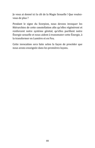 80
Je vous ai donné ici la clé de la Magie Sexuelle ! Que voulez-
vous de plus ?
Pendant le signe du Scorpion, nous devons invoquer les
Hiérarchies de cette constellation afin qu’elles régénèrent et
renforcent notre système génital, qu’elles purifient notre
Énergie sexuelle et nous aident à transmuter cette Énergie, à
la transformer en Lumière et en Feu.
Cette invocation sera faite selon la façon de procéder que
nous avons enseignée dans les premières leçons.
 