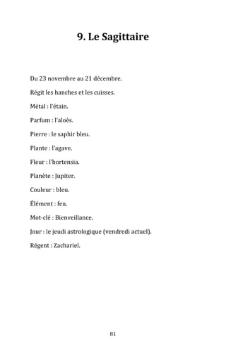 81
9. Le Sagittaire
Du 23 novembre au 21 décembre.
Régit les hanches et les cuisses.
Métal : l’étain.
Parfum : l’aloès.
Pierre : le saphir bleu.
Plante : l’agave.
Fleur : l’hortensia.
Planète : Jupiter.
Couleur : bleu.
Élément : feu.
Mot-clé : Bienveillance.
Jour : le jeudi astrologique (vendredi actuel).
Régent : Zachariel.
 