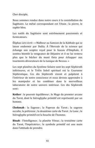 82
Cher disciple,
Nous sommes rendus dans notre cours à la constellation du
Sagittaire. Le métal correspondant est l’étain ; la pierre, le
saphir bleu.
Les natifs du Sagittaire sont extrêmement passionnés et
fornicateurs.
Éliphas Lévi écrit : « Malheur au Samson de la Kabbale qui se
laisse endormir par Dalila. À l’Hercule de la science qui
échange son sceptre royal pour le fuseau d’Omphale, il
sentira bientôt la vengeance de Déjanire et il ne lui restera
plus que le bûcher du mont Oeta pour échapper aux
tourments dévorateurs de la tunique de Nessus. »
Les sept planètes du Système Solaire sont les sept Séphiroth
inférieures, et le TriUn Soleil spirituel est la Couronne
Séphirotique. Ces dix Séphiroth vivent et palpitent à
l’intérieur de notre conscience et nous devons apprendre à
les manipuler et les combiner dans le merveilleux
laboratoire de notre univers intérieur. Ces dix Séphiroth
sont :
Kether : le pouvoir équilibreur ; le Mage du premier arcane
du Tarot, dont le hiéroglyphe primitif est représenté par un
homme.
Chokmah : la Sagesse ; la Papesse du Tarot ; la sagesse
occulte, la prêtresse ; la deuxième carte du Tarot ; la Lune ; le
hiéroglyphe primitif est la bouche de l’homme.
Binah : l’Intelligence ; la planète Vénus ; la troisième carte
du Tarot, l’Impératrice ; le symbole primitif est une main
dans l’attitude de prendre.
 