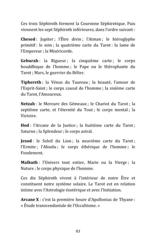 83
Ces trois Séphiroth forment la Couronne Séphirotique. Puis
viennent les sept Séphiroth inférieures, dans l’ordre suivant :
Chesed : Jupiter ; l’Être divin ; l’Atman ; le hiéroglyphe
primitif : le sein ; la quatrième carte du Tarot : la lame de
l’Empereur ; la Miséricorde.
Geburah : la Rigueur ; la cinquième carte ; le corps
bouddhique de l’homme ; le Pape ou le Hiérophante du
Tarot ; Mars, le guerrier du Bélier.
Tiphereth : la Vénus du Taureau ; la beauté, l’amour de
l’Esprit-Saint ; le corps causal de l’homme ; la sixième carte
du Tarot, l’Amoureux.
Netzah : le Mercure des Gémeaux ; le Chariot du Tarot ; la
septième carte, et l’éternité du Tout ; le corps mental ; la
Victoire.
Hod : l’Arcane de la Justice ; la huitième carte du Tarot ;
Saturne ; la Splendeur ; le corps astral.
Jesod : le Soleil du Lion ; la neuvième carte du Tarot ;
l’Ermite ; l’Absolu ; le corps éthérique de l’homme ; le
Fondement.
Malkuth : l’Univers tout entier, Marie ou la Vierge ; la
Nature ; le corps physique de l’homme.
Ces dix Séphiroth vivent à l’intérieur de notre Être et
constituent notre système solaire. Le Tarot est en relation
intime avec l’Astrologie ésotérique et avec l’Initiation.
Arcane X : c’est la première heure d’Apollonius de Thyane :
« Étude transcendantale de l’Occultisme. »
 