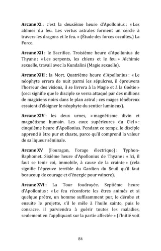 84
Arcane XI : c’est la deuxième heure d’Apollonius : « Les
abîmes du feu. Les vertus astrales forment un cercle à
travers les dragons et le feu. » (Étude des forces occultes.) La
Force.
Arcane XII : le Sacrifice. Troisième heure d’Apollonius de
Thyane : « Les serpents, les chiens et le feu. » Alchimie
sexuelle, travail avec la Kundalini (Magie sexuelle).
Arcane XIII : la Mort. Quatrième heure d’Apollonius : « Le
néophyte errera de nuit parmi les sépulcres, il éprouvera
l’horreur des visions, il se livrera à la Magie et à la Goétie »
(ceci signifie que le disciple se verra attaqué par des millions
de magiciens noirs dans le plan astral ; ces mages ténébreux
essaient d’éloigner le néophyte du sentier lumineux).
Arcane XIV : les deux urnes, « magnétisme divin et
magnétisme humain. Les eaux supérieures du Ciel » :
cinquième heure d’Apollonius. Pendant ce temps, le disciple
apprend à être pur et chaste, parce qu’il comprend la valeur
de sa liqueur séminale.
Arcane XV (l’ouragan, l’orage électrique) : Typhon-
Baphomet. Sixième heure d’Apollonius de Thyane : « Ici, il
faut se tenir coi, immobile, à cause de la crainte » (cela
signifie l’épreuve terrible du Gardien du Seuil qu’il faut
beaucoup de courage et d’énergie pour vaincre).
Arcane XVI : La Tour foudroyée. Septième heure
d’Apollonius : « Le feu réconforte les êtres animés et si
quelque prêtre, un homme suffisamment pur, le dérobe et
ensuite le projette, s’il le mêle à l’huile sainte, puis le
consacre, il parviendra à guérir toutes les maladies,
seulement en l’appliquant sur la partie affectée » (l’Initié voit
 