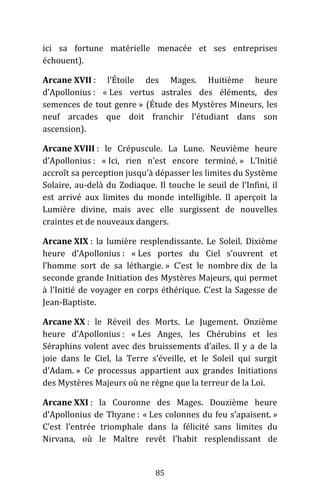 85
ici sa fortune matérielle menacée et ses entreprises
échouent).
Arcane XVII : l’Étoile des Mages. Huitième heure
d’Apollonius : « Les vertus astrales des éléments, des
semences de tout genre » (Étude des Mystères Mineurs, les
neuf arcades que doit franchir l’étudiant dans son
ascension).
Arcane XVIII : le Crépuscule. La Lune. Neuvième heure
d’Apollonius : « Ici, rien n’est encore terminé. » L’Initié
accroît sa perception jusqu’à dépasser les limites du Système
Solaire, au-delà du Zodiaque. Il touche le seuil de l’Infini, il
est arrivé aux limites du monde intelligible. Il aperçoit la
Lumière divine, mais avec elle surgissent de nouvelles
craintes et de nouveaux dangers.
Arcane XIX : la lumière resplendissante. Le Soleil. Dixième
heure d’Apollonius : « Les portes du Ciel s’ouvrent et
l’homme sort de sa léthargie. » C’est le nombre dix de la
seconde grande Initiation des Mystères Majeurs, qui permet
à l’Initié de voyager en corps éthérique. C’est la Sagesse de
Jean-Baptiste.
Arcane XX : le Réveil des Morts. Le Jugement. Onzième
heure d’Apollonius : « Les Anges, les Chérubins et les
Séraphins volent avec des bruissements d’ailes. Il y a de la
joie dans le Ciel, la Terre s’éveille, et le Soleil qui surgit
d’Adam. » Ce processus appartient aux grandes Initiations
des Mystères Majeurs où ne règne que la terreur de la Loi.
Arcane XXI : la Couronne des Mages. Douzième heure
d’Apollonius de Thyane : « Les colonnes du feu s’apaisent. »
C’est l’entrée triomphale dans la félicité sans limites du
Nirvana, où le Maître revêt l’habit resplendissant de
 