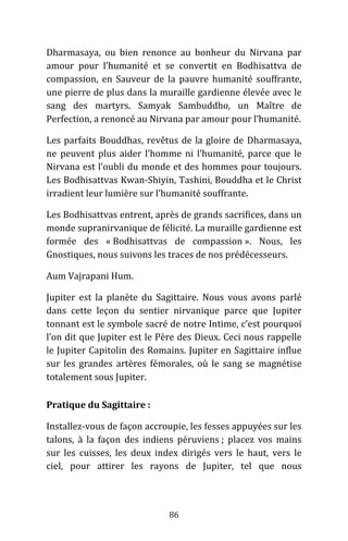 86
Dharmasaya, ou bien renonce au bonheur du Nirvana par
amour pour l’humanité et se convertit en Bodhisattva de
compassion, en Sauveur de la pauvre humanité souffrante,
une pierre de plus dans la muraille gardienne élevée avec le
sang des martyrs. Samyak Sambuddho, un Maître de
Perfection, a renoncé au Nirvana par amour pour l’humanité.
Les parfaits Bouddhas, revêtus de la gloire de Dharmasaya,
ne peuvent plus aider l’homme ni l’humanité, parce que le
Nirvana est l’oubli du monde et des hommes pour toujours.
Les Bodhisattvas Kwan-Shiyin, Tashini, Bouddha et le Christ
irradient leur lumière sur l’humanité souffrante.
Les Bodhisattvas entrent, après de grands sacrifices, dans un
monde supranirvanique de félicité. La muraille gardienne est
formée des « Bodhisattvas de compassion ». Nous, les
Gnostiques, nous suivons les traces de nos prédécesseurs.
Aum Vajrapani Hum.
Jupiter est la planète du Sagittaire. Nous vous avons parlé
dans cette leçon du sentier nirvanique parce que Jupiter
tonnant est le symbole sacré de notre Intime, c’est pourquoi
l’on dit que Jupiter est le Père des Dieux. Ceci nous rappelle
le Jupiter Capitolin des Romains. Jupiter en Sagittaire influe
sur les grandes artères fémorales, où le sang se magnétise
totalement sous Jupiter.
Pratique du Sagittaire :
Installez-vous de façon accroupie, les fesses appuyées sur les
talons, à la façon des indiens péruviens ; placez vos mains
sur les cuisses, les deux index dirigés vers le haut, vers le
ciel, pour attirer les rayons de Jupiter, tel que nous
 