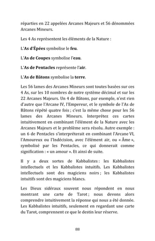 88
réparties en 22 appelées Arcanes Majeurs et 56 dénommées
Arcanes Mineurs.
Les 4 As représentent les éléments de la Nature :
L’As d’Épées symbolise le feu.
L’As de Coupes symbolise l’eau.
L’As de Pentacles représente l’air.
L’As de Bâtons symbolise la terre.
Les 56 lames des Arcanes Mineurs sont toutes basées sur ces
4 As, sur les 10 nombres de notre système décimal et sur les
22 Arcanes Majeurs. Un 4 de Bâtons, par exemple, n’est rien
d’autre que l’Arcane IV, l’Empereur, et le symbole de l’As de
Bâtons répété quatre fois ; c’est la même chose pour les 56
lames des Arcanes Mineurs. Interprétez ces cartes
intuitivement en combinant l’élément de la Nature avec les
Arcanes Majeurs et le problème sera résolu. Autre exemple :
un 6 de Pentacles s’interpréterait en combinant l’Arcane VI,
l’Amoureux ou l’Indécision, avec l’élément air, ou « Âme »,
symbolisé par les Pentacles, ce qui donnerait comme
signification : « un amour ». Et ainsi de suite.
Il y a deux sortes de Kabbalistes : les Kabbalistes
intellectuels et les Kabbalistes intuitifs. Les Kabbalistes
intellectuels sont des magiciens noirs ; les Kabbalistes
intuitifs sont des magiciens blancs.
Les Dieux sidéraux souvent nous répondent en nous
montrant une carte de Tarot ; nous devons alors
comprendre intuitivement la réponse qui nous a été donnée.
Les Kabbalistes intuitifs, seulement en regardant une carte
du Tarot, comprennent ce que le destin leur réserve.
 