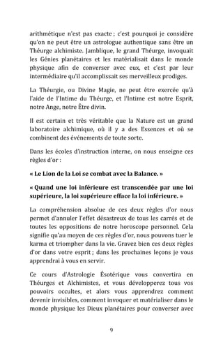 9
arithmétique n’est pas exacte ; c’est pourquoi je considère
qu’on ne peut être un astrologue authentique sans être un
Théurge alchimiste. Jamblique, le grand Théurge, invoquait
les Génies planétaires et les matérialisait dans le monde
physique afin de converser avec eux, et c’est par leur
intermédiaire qu’il accomplissait ses merveilleux prodiges.
La Théurgie, ou Divine Magie, ne peut être exercée qu’à
l’aide de l’Intime du Théurge, et l’Intime est notre Esprit,
notre Ange, notre Être divin.
Il est certain et très véritable que la Nature est un grand
laboratoire alchimique, où il y a des Essences et où se
combinent des événements de toute sorte.
Dans les écoles d’instruction interne, on nous enseigne ces
règles d’or :
« Le Lion de la Loi se combat avec la Balance. »
« Quand une loi inférieure est transcendée par une loi
supérieure, la loi supérieure efface la loi inférieure. »
La compréhension absolue de ces deux règles d’or nous
permet d’annuler l’effet désastreux de tous les carrés et de
toutes les oppositions de notre horoscope personnel. Cela
signifie qu’au moyen de ces règles d’or, nous pouvons tuer le
karma et triompher dans la vie. Gravez bien ces deux règles
d’or dans votre esprit ; dans les prochaines leçons je vous
apprendrai à vous en servir.
Ce cours d’Astrologie Ésotérique vous convertira en
Théurges et Alchimistes, et vous développerez tous vos
pouvoirs occultes, et alors vous apprendrez comment
devenir invisibles, comment invoquer et matérialiser dans le
monde physique les Dieux planétaires pour converser avec
 