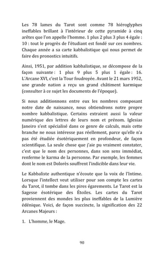 90
Les 78 lames du Tarot sont comme 78 hiéroglyphes
ineffables brillant à l’intérieur de cette pyramide à cinq
arêtes que l’on appelle l’homme. 1 plus 2 plus 3 plus 4 égale :
10 : tout le progrès de l’étudiant est fondé sur ces nombres.
Chaque année a sa carte kabbalistique qui nous permet de
faire des pronostics intuitifs.
Ainsi, 1951, par addition kabbalistique, se décompose de la
façon suivante : 1 plus 9 plus 5 plus 1 égale : 16.
L’Arcane XVI, c’est la Tour foudroyée. Avant le 21 mars 1952,
une grande nation a reçu un grand châtiment karmique
(consulter à ce sujet les documents de l’époque).
Si nous additionnons entre eux les nombres composant
notre date de naissance, nous obtiendrons notre propre
nombre kabbalistique. Certains extraient aussi la valeur
numérique des lettres de leurs nom et prénom. Iglesias
Janeiro s’est spécialisé dans ce genre de calculs, mais cette
branche ne nous intéresse pas réellement, parce qu’elle n’a
pas été étudiée ésotériquement en profondeur, de façon
scientifique. La seule chose que j’aie pu vraiment constater,
c’est que le nom des personnes, dans son sens immédiat,
renferme le karma de la personne. Par exemple, les femmes
dont le nom est Dolorès souffrent l’indicible dans leur vie.
Le Kabbaliste authentique n’écoute que la voix de l’Intime.
Lorsque l’intellect veut utiliser pour son compte les cartes
du Tarot, il tombe dans les pires égarements. Le Tarot est la
Sagesse ésotérique des Étoiles. Les cartes du Tarot
proviennent des mondes les plus ineffables de la Lumière
édénique. Voici, de façon succincte, la signification des 22
Arcanes Majeurs :
1. L’homme, le Mage.
 