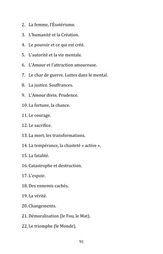 91
2. La femme, l’Ésotérisme.
3. L’humanité et la Création.
4. Le pouvoir et ce qui est créé.
5. L’autorité et la vie mentale.
6. L’Amour et l’attraction amoureuse.
7. Le char de guerre. Luttes dans le mental.
8. La justice. Souffrances.
9. L’Amour divin. Prudence.
10. La fortune, la chance.
11. Le courage.
12. Le sacrifice.
13. La mort, les transformations.
14. La tempérance, la chasteté « active ».
15. La fatalité.
16. Catastrophe et destruction.
17. L’espoir.
18. Des ennemis cachés.
19. La vérité.
20. Changements.
21. Démoralisation (le Fou, le Mat).
22. Le triomphe (le Monde).
 