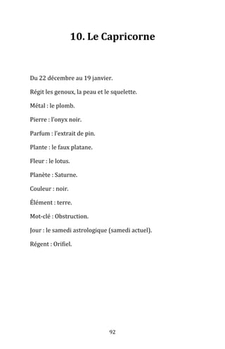 92
10. Le Capricorne
Du 22 décembre au 19 janvier.
Régit les genoux, la peau et le squelette.
Métal : le plomb.
Pierre : l’onyx noir.
Parfum : l’extrait de pin.
Plante : le faux platane.
Fleur : le lotus.
Planète : Saturne.
Couleur : noir.
Élément : terre.
Mot-clé : Obstruction.
Jour : le samedi astrologique (samedi actuel).
Régent : Orifiel.
 