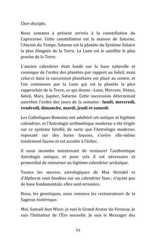 93
Cher disciple,
Nous sommes à présent arrivés à la constellation du
Capricorne. Cette constellation est la maison de Saturne,
l’Ancien du Temps. Saturne est la planète du Système Solaire
la plus éloignée de la Terre. La Lune est le satellite le plus
proche de la Terre.
L’ancien calendrier était fondé sur la base naturelle et
cosmique de l’ordre des planètes par rapport au Soleil, mais
celui-ci dans la succession planétaire est placé au centre, et
l’on commence par la Lune qui est la planète la plus
rapprochée de la Terre, ce qui donne : Lune, Mercure, Vénus,
Soleil, Mars, Jupiter, Saturne. Cette succession déterminait
autrefois l’ordre des jours de la semaine : lundi, mercredi,
vendredi, dimanche, mardi, jeudi et samedi.
Les Catholiques Romains ont adultéré cet antique et légitime
calendrier, et l’Astrologie arithmétique moderne a été érigée
sur ce système falsifié, de sorte que l’Astrologie moderne,
reposant sur des bases fausses, s’avère elle-même
totalement fausse et est acculée à l’échec.
Il nous incombe maintenant de restaurer l’authentique
Astrologie antique, et pour cela il est nécessaire et
primordial de retourner au légitime calendrier archaïque.
Toutes les œuvres astrologiques de Max Heindel et
d’Alpherat sont fondées sur un calendrier faux ; n’ayant pas
de base fondamentale, elles sont erronées.
Nous, les gnostiques, nous sommes les restaurateurs de la
Sagesse ésotérique.
Moi, Samaël Aun Weor, je suis le Grand Avatar du Verseau. Je
suis l’Initiateur de l’Ère nouvelle. Je suis le Messager des
 