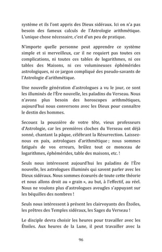 96
système et ils l’ont appris des Dieux sidéraux. Ici on n’a pas
besoin des fameux calculs de l’Astrologie arithmétique.
L’unique chose nécessaire, c’est d’un peu de pratique.
N’importe quelle personne peut apprendre ce système
simple et si merveilleux, car il ne requiert pas toutes ces
complications, ni toutes ces tables de logarithmes, ni ces
tables des Maisons, ni ces volumineuses éphémérides
astrologiques, ni ce jargon compliqué des pseudo-savants de
l’Astrologie d’arithmétique.
Une nouvelle génération d’astrologues a vu le jour, ce sont
les illuminés de l’Ère nouvelle, les paladins du Verseau. Nous
n’avons plus besoin des horoscopes arithmétiques,
aujourd’hui nous conversons avec les Dieux pour connaître
le destin des hommes.
Secouez la poussière de votre tête, vieux professeurs
d’Astrologie, car les premières cloches du Verseau ont déjà
sonné, chantant la pâque, célébrant la Résurrection. Laissez-
nous en paix, astrologues d’arithmétique ; nous sommes
fatigués de vos erreurs, brûlez tout ce monceau de
logarithmes, éphémérides, table des maisons, etc. !
Seuls nous intéressent aujourd’hui les paladins de l’Ère
nouvelle, les astrologues illuminés qui savent parler avec les
Dieux sidéraux. Nous sommes écœurés de toute cette théorie
et nous allons droit au « grain », au but, à l’effectif, au réel.
Nous ne voulons plus d’astrologues aveugles s’appuyant sur
les béquilles des nombres !
Seuls nous intéressent à présent les clairvoyants des Étoiles,
les prêtres des Temples sidéraux, les Sages du Verseau !
Le disciple devra choisir les heures pour travailler avec les
Étoiles. Aux heures de la Lune, il peut travailler avec la
 