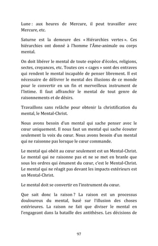 97
Lune : aux heures de Mercure, il peut travailler avec
Mercure, etc.
Saturne est la demeure des « Hiérarchies vertes ». Ces
hiérarchies ont donné à l’homme l’Âme-animale ou corps
mental.
On doit libérer le mental de toute espèce d’écoles, religions,
sectes, croyances, etc. Toutes ces « cages » sont des entraves
qui rendent le mental incapable de penser librement. Il est
nécessaire de délivrer le mental des illusions de ce monde
pour le convertir en un fin et merveilleux instrument de
l’Intime. Il faut affranchir le mental de tout genre de
raisonnements et de désirs.
Travaillons sans relâche pour obtenir la christification du
mental, le Mental-Christ.
Nous avons besoin d’un mental qui sache penser avec le
cœur uniquement. Il nous faut un mental qui sache écouter
seulement la voix du cœur. Nous avons besoin d’un mental
qui ne raisonne pas lorsque le cœur commande.
Le mental qui obéit au cœur seulement est un Mental-Christ.
Le mental qui ne raisonne pas et ne se met en branle que
sous les ordres qui émanent du cœur, c’est le Mental-Christ.
Le mental qui ne réagit pas devant les impacts extérieurs est
un Mental-Christ.
Le mental doit se convertir en l’instrument du cœur.
Que sait donc la raison ? La raison est un processus
douloureux du mental, basé sur l’illusion des choses
extérieures. La raison ne fait que diviser le mental en
l’engageant dans la bataille des antithèses. Les décisions de
 